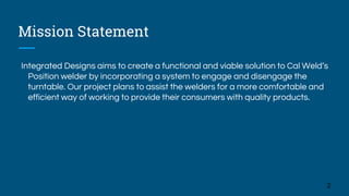 Mission Statement
Integrated Designs aims to create a functional and viable solution to Cal Weld’s
Position welder by incorporating a system to engage and disengage the
turntable. Our project plans to assist the welders for a more comfortable and
efficient way of working to provide their consumers with quality products.
2
 