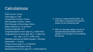 Calculations
22
Lead of worm: 5.3mm
Lead angle (γ): 3.86 °
Circular Pitch of Worm- 5.3mm
Pitch Diameter of Worm - 25mm
Pitch Diameter of Worm Gear- 45mm
Sliding Velocity (Vs): 51.64 ft/min
Pressure angle (ϕ)- 14.5°
Tangential speed of worm gear (VG): 4.642 ft/min
Tangential force on worm gear (WG
t ): 11468.45 lbf
WG
t with nd of 1.2: 13762.14 lbf
Reliability assumed by AGMA equation: 12hrs/day,
5days/week ---- 8 years
Torque at worm gear (TG): 31.90 lbs*in
Horsepower of the Motor: 0.8 Hp
Diametral pitch for worm gear (Pt ): 0.4444 teeth/mm
● Using our measurements taken, we
were able to understand the dynamic
system we are interacting with.
● With our new gear design, we aim to
replicate these parameters with the
creation of a new gear or by modifying
the old one
 