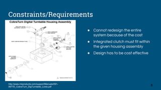 Constraints/Requirements
http://www.mkproducts.com/support/Manuals/091-
0677D_CobraTurn_DigTurntable_Lores.pdf
● Cannot redesign the entire
system because of the cost
● Integrated clutch must fit within
the given housing assembly
● Design has to be cost effective
8
 
