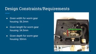 Design Constraints/Requirements
● Given width for worm gear
housing: 56.3mm
● Given length for worm gear
housing: 34.5mm
● Given depth for worm gear
housing: 50mm
9
 