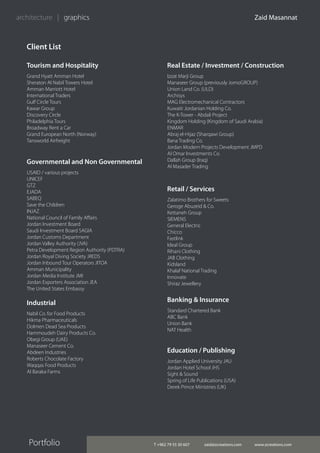 T +962 79 55 30 607 zaid@zcreations.com www.zcreations.com
Zaid Masannat
Portfolio
architecture | graphics
Client List
Tourism and Hospitality
Grand Hyatt Amman Hotel
Sheraton Al Nabil Towers Hotel
Amman Marriott Hotel
International Traders
Gulf Circle Tours
Kawar Group
Discovery Circle
Philadelphia Tours
Broadway Rent a Car
Grand European North (Norway)
Tansworld Airfreight
Banking & Insurance
Standard Chartered Bank
ABC Bank
Union Bank
NAT Health
Governmental and Non Governmental
USAID / various projects
UNICEF
GTZ
EJADA
SABEQ
Save the Children
INJAZ
National Council of Family Affairs
Jordan Investment Board
Saudi Investment Board SAGIA
Jordan Customs Department
Jordan Valley Authority (JVA)
Petra Development Region Authority (PDTRA)
Jordan Royal Diving Society JREDS
Jordan Inbound Tour Operators JITOA
Amman Municipality
Jordan Media Institute JMI
Jordan Exporters Association JEA
The United States Embassy
Real Estate / Investment / Construction
Izzat Marji Group
Manaseer Group (previously JomoGROUP)
Union Land Co. (ULD)
Archisys
MAG Electromechanical Contractors
Kuwaiti Jordanian Holding Co.
The K-Tower - Abdali Project
Kingdom Holding (Kingdom of Saudi Arabia)
ENMAR
Abraj el-Hijaz (Sharqawi Group)
Bana Trading Co.
Jordan Modern Projects Development JMPD
Al Omar Investments Co.
Dallah Group (Iraq)
Al Masader Trading
Retail / Services
Zalatimo Brothers for Sweets
Geroge Abuzeid & Co.
Kettaneh Group
SIEMENS
General Electric
Chicco
Fastlink
Ideal Group
Rihani Clothing
JAB Clothing
Kidsland
Khalaf National Trading
Innovate
Shiraz Jewellery
Industrial
Nabil Co. for Food Products
Hikma Pharmaceuticals
Dolmen Dead Sea Products
Hammoudeh Dairy Products Co.
Obegi Group (UAE)
Manaseer Cement Co.
Abdeen Industries
Roberts Chocolate Factory
Waqqas Food Products
Al Baraka Farms
Education / Publishing
Jordan Applied University JAU
Jordan Hotel School JHS
Sight & Sound
Spring of Life Publications (USA)
Derek Prince Ministries (UK)
 