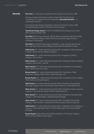 T +962 79 55 30 607 zaid@zcreations.com www.zcreations.com
Zaid Masannat
Portfolio
architecture | graphics
Awards First Prize in a landscape competition for the Garden of Sohar, Oman, 1986.
American Institute of Architects Student Chapter AIAS Fall 1987 Design
Competition, "A Conference Center in Barcelona", Honorable Mention, 173
nationwide in the USA.
International Cities Design Competition, "Visions for the Future", Spring 1989,
Honorable Mention Award, 270 entries from 35 countries.
"Best Booth Design Award" at METS'95 (Middle East Technology Show; Client:
IDEAL Systems, October 1995.
First Prize: IDEAL Group corporate identity design competition; May 95; Included
logo and stationery design as well as the entire corporate image for all four
companies in the group.
First Prize in the“INJAZ”logo design competition. Logo unveiling ceremony by
First Lady Hilary Clinton and Her Majesty Queen Rania Al-Abdullah of Jordan.
Gold Award; IAA - Jordan Advertising Awards 2001 Competition; Public Awareness
Category; Client: Save the Children. Image Ad.
Gold Award; IAA - Jordan Advertising Awards 2001 Competition; Clothing
Category; Client: Chicco.
Silver Award; IAA - Jordan Advertising Awards 2001 Competition; Public Awareness
Category; Client: INJAZ – Gap Ad.
Silver Award; IAA - Jordan Advertising Awards 2001 Competition; Food Category;
Client: Zalatimo Bros. For Sweets.
Bronze Award; IAA - Jordan Advertising Awards 2001 Competition; Public
Awareness Category; Client: INJAZ - Human Resources Ad.
Bronze Award; IAA - Jordan Advertising Awards 2001 Competition; Food Category;
Client: Nabil Co. for Food Products.
Gold Award; IAA - Jordan Advertising Awards 2003 Competition; Non-alcoholic
Beverages Category ; Client Hammoudeh Dairy Products Co.. New Milk Pack Ad.
Silver Award; IAA - Jordan Advertising Awards 2003 Competition; Public Awareness
Category ; Client Save the Children. INJAZ Independence Ad.
Silver Award; IAA - Jordan Advertising Awards 2003 Competition; Package Design
Category ; Client Mazaj Tobacco. Mazaj Mouassel Packages.
Silver Award; IAA - Jordan Advertising Awards 2005 Competition; Recruitment
Category ; Client Creations. Employment Ad for the agency“Deck of Cards”Ad.
Gold Award; IAA - Jordan Advertising Awards 2007 Competition; Home Appliances
Category ; Client Izzat Marji & Sons Co. HENCO Water pipes“The Power of Metal”
Campaign.
Bronze Award; Jordan Web Awards 2009 Competition; Art & Design Category ;
Client: Archisys. Website design award.
 