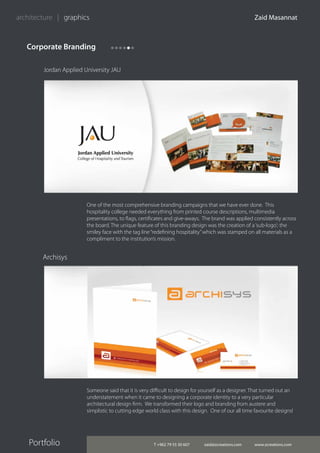 T +962 79 55 30 607 zaid@zcreations.com www.zcreations.com
Zaid Masannat
Portfolio
architecture | graphics
One of the most comprehensive branding campaigns that we have ever done. This
hospitality college needed everything from printed course descriptions, multimedia
presentations, to flags, certificates and give-aways. The brand was applied consistently across
the board. The unique feature of this branding design was the creation of a‘sub-logo’; the
smiley face with the tag line“redefining hospitality”which was stamped on all materials as a
compliment to the institution’s mission.
Someone said that it is very difficult to design for yourself as a designer. That turned out an
understatement when it came to designing a corporate identity to a very particular
architectural design firm. We transformed their logo and branding from austere and
simplistic to cutting edge world class with this design. One of our all time favourite designs!
Jordan Applied University JAU
Corporate Branding
Archisys
 