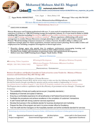 Cairo , Egypt / Deira, Dubai, UAE
Egypt Mobile: 00201027270337 Whatsapp/ Viber only: 056-709-3219
E-MAIL :Mohamed.mohsen1983@gmail.com
HUMAN RESOURCES DEVELOPMENT PROFESSIONAL
PROFESSIONAL P R O F I L E

EXECUTIVE SUMMARY


Human Resources and Training professional with over 9 years total of comprehensive human resources
experience 4 of them as “ HR and Training manger for hospitality industry at a 5 stars hotel in Dubai as HOD
handling HR function including Recruitment and Retention, conflict resolution, change management, labor
relations and Training and business excellence standard ’ . Proven experience collaborating with senior
management to conduct Human Resources strategic planning in order to support and further corporate goals.
Possess “Broad knowledge of human resources in a variety of sectors. Excellent ability to address and
implement strategic plans for Talent acquisition, retention and succession planning. Proven skills in labor and
employment law including complaint Investigation to thwart legal action.

Proactive change agent who spends time in employee environment encouraging learning and
promoting the increased productivity that results in value-added customer service.

Excellent team builder and consultant on personnel issues and organizational development.

Deliver more than 15,000 Training hours ( Egypt –Saudi Arabia –UAE)
AREAS OF EXPERTISE
♦Recruiting /Talent Acquisition
♦Training & Development ♦Employee Relations/Hospitality
♦Motivation Programs /Performance ♦Business Excellence
♦TQM / ISO 9001/10004/10002 Appraisal /KPI’s
PROFESSIONAL EXPERIENCE
Business Excellence and Quality Controller @ Tash-eel service center Vendor for . Ministry of Human
resources and Emiritisation May 2015 Till Apr. 2016
Reporting to Tasheel CEO and Ministry of Human Recourses .
Working as a third party between MOL and the service center to make sure that they following the standard of MOL
Develop the business through controlling the operation and the services stander to implementing the Emirates
Government Service Excellence Program. (7 stars) (D.G.E.P) Hospitality standards in the government services centers
The Program aims to achieve a qualitative leap in the efficiency of government services through-: (Training and
Evaluating)
 The availability of timely and quality service as per ( hospitality standards )
 Multiplicity of channels and speed of delivery
 Ensuring a comfortable experience for all beneficiaries of all Federal Government services
 Facilitates the procedures and achieve excellence in the completion of customers’ transactions
 A well Trained staff with strong customer services experience
 Develop the business in the worldwide stander for business development and marketing
 Prepare the files of the program and sent it to prime minster office for Excellency
 Train the staff and the managers on the hospitality standers and all the worldwide standard for services
Workshops by ministry of Human Resources Dubai, UAE Business excellence in Dubai government program
KPIS Appraisal performance in work place job descriptions career path in the Government
Project management Governmental Organization chart EFQM organization Excellence
Mohamed Mohsen Abd El- Mageed
https://www.linkedin.com/in/mohamed-mohsen-b514b278?trk=nav_responsive_tab_profile
mohamed.alsharif1983
 