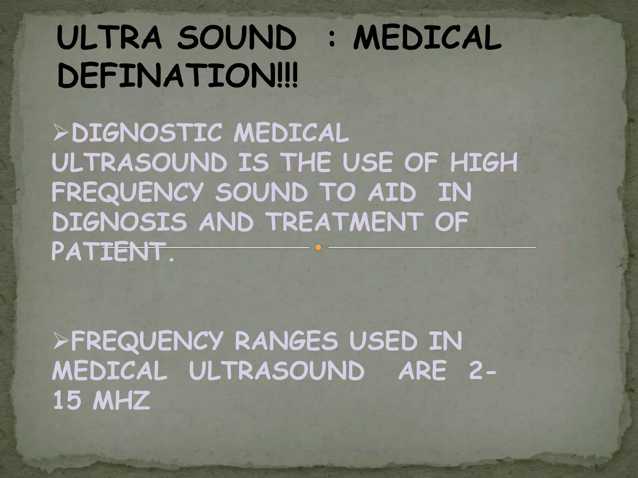 ULTRA SOUND : MEDICAL
DEFINATION!!!
DIGNOSTIC MEDICAL
ULTRASOUND IS THE USE OF HIGH
FREQUENCY SOUND TO AID IN
DIGNOSIS AND TREATMENT OF
PATIENT.


FREQUENCY RANGES USED IN
MEDICAL ULTRASOUND ARE 2-
15 MHZ
 