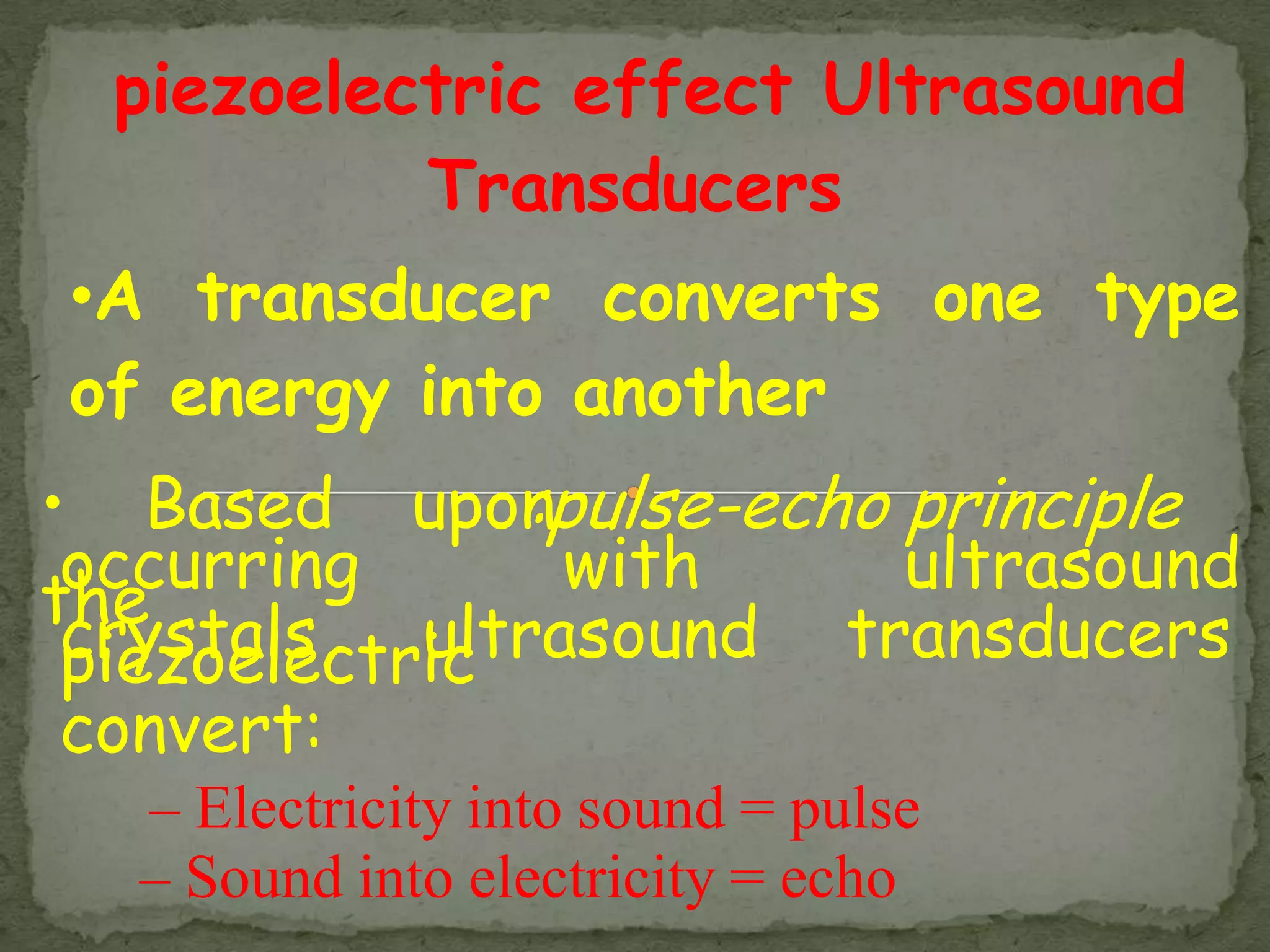 piezoelectric effect Ultrasound
           Transducers
•A transducer converts one type
of energy into another
• Based upon   :pulse-echo principle
 occurring      with       ultrasound
the
 crystals, ultrasound transducers
 piezoelectric
 convert:
   – Electricity into sound = pulse
   – Sound into electricity = echo
 