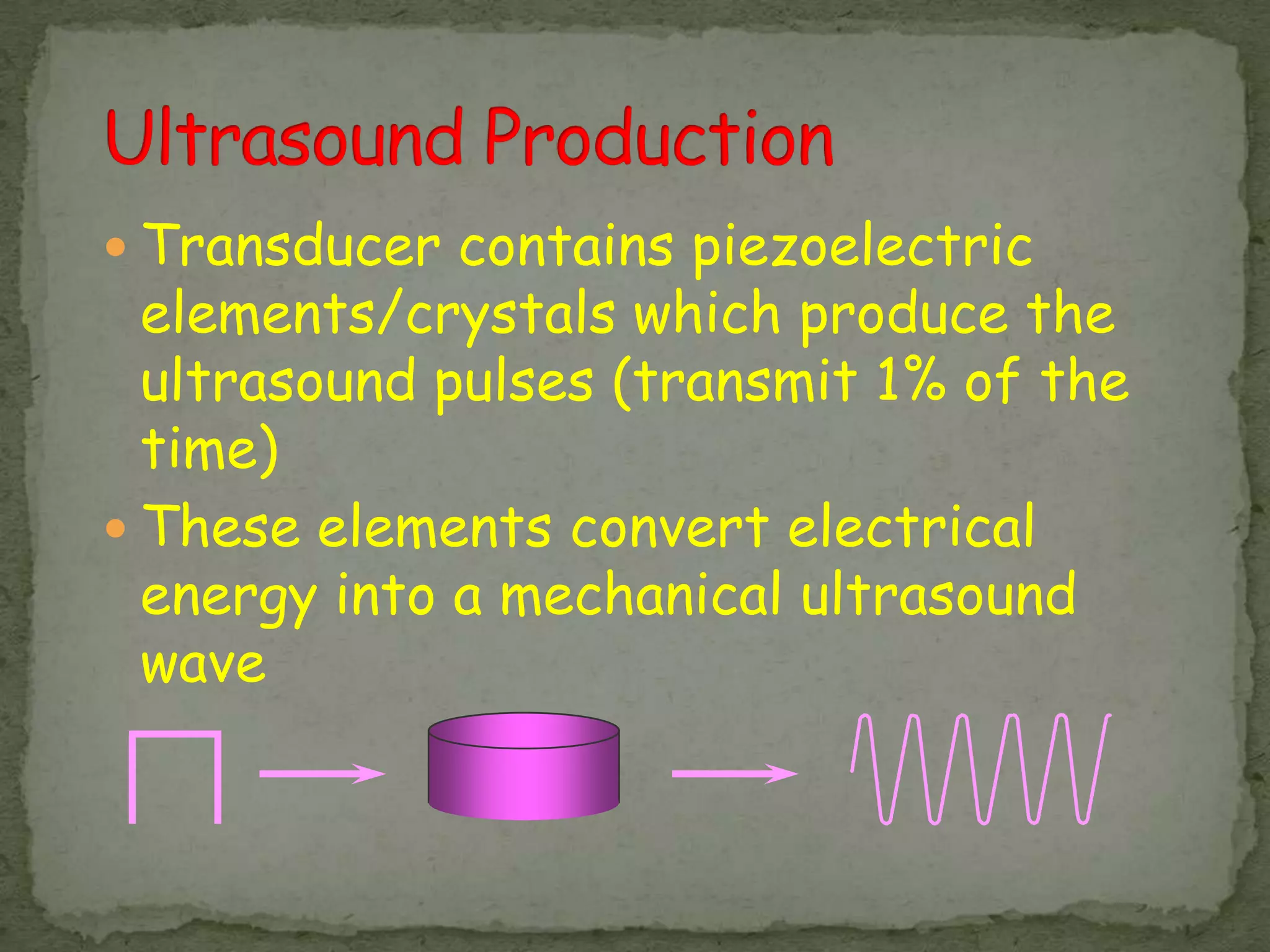  Transducer contains piezoelectric
  elements/crystals which produce the
  ultrasound pulses (transmit 1% of the
  time)
 These elements convert electrical
  energy into a mechanical ultrasound
  wave
 