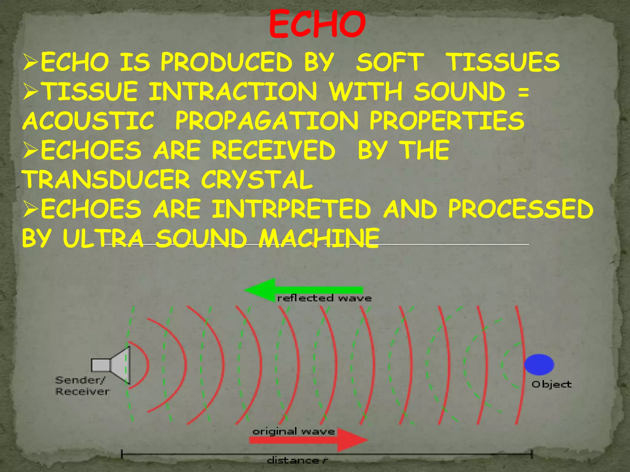 ECHO
ECHO IS PRODUCED BY SOFT TISSUES
TISSUE INTRACTION WITH SOUND =
ACOUSTIC PROPAGATION PROPERTIES
ECHOES ARE RECEIVED BY THE
TRANSDUCER CRYSTAL
ECHOES ARE INTRPRETED AND PROCESSED
BY ULTRA SOUND MACHINE
 
