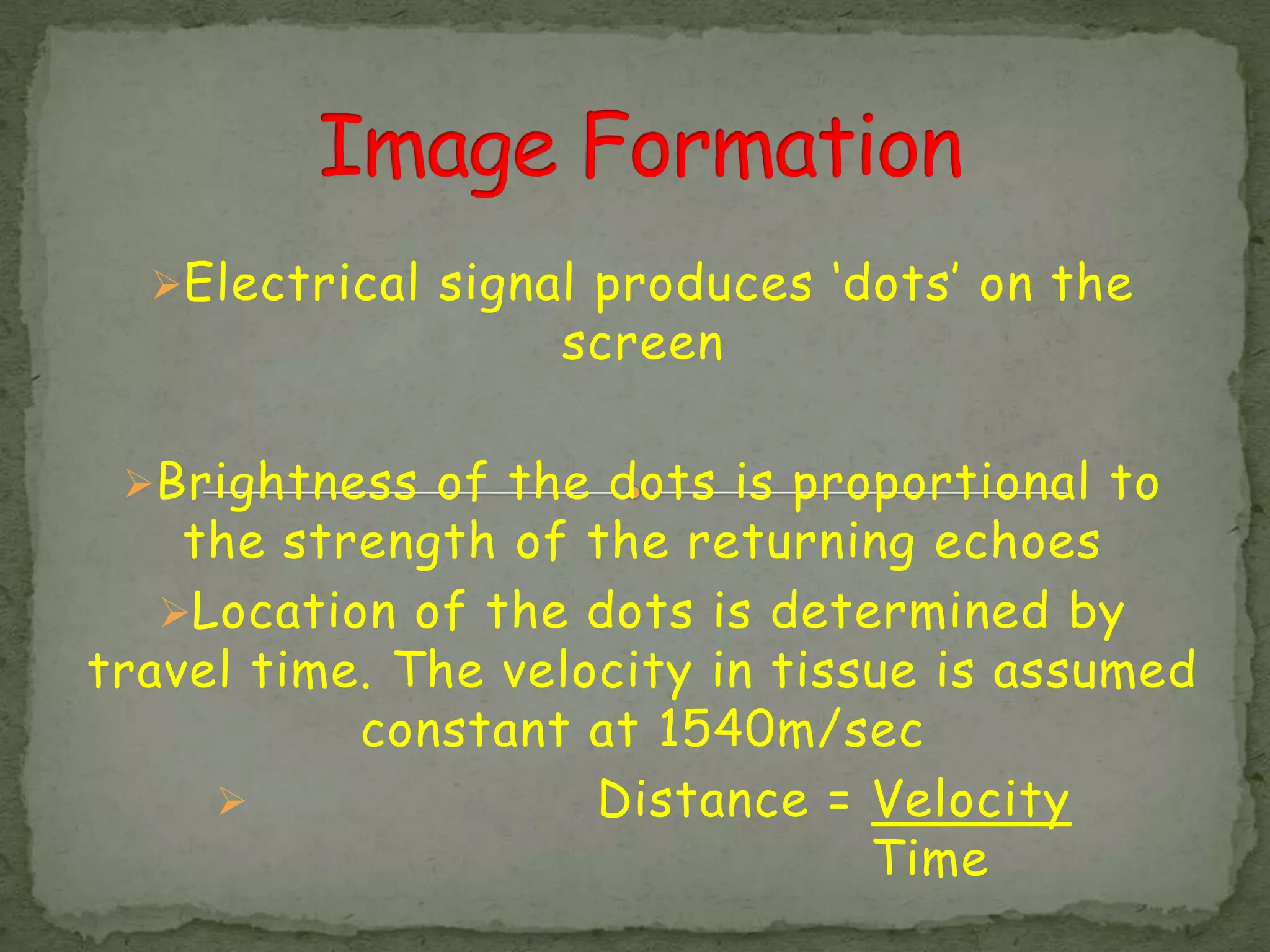 Electrical signal produces ‘dots’ on the
                   screen

 Brightness of the dots is proportional to
    the strength of the returning echoes
   Location of the dots is determined by
travel time. The velocity in tissue is assumed
           constant at 1540m/sec
                    Distance = Velocity
                                 Time
 