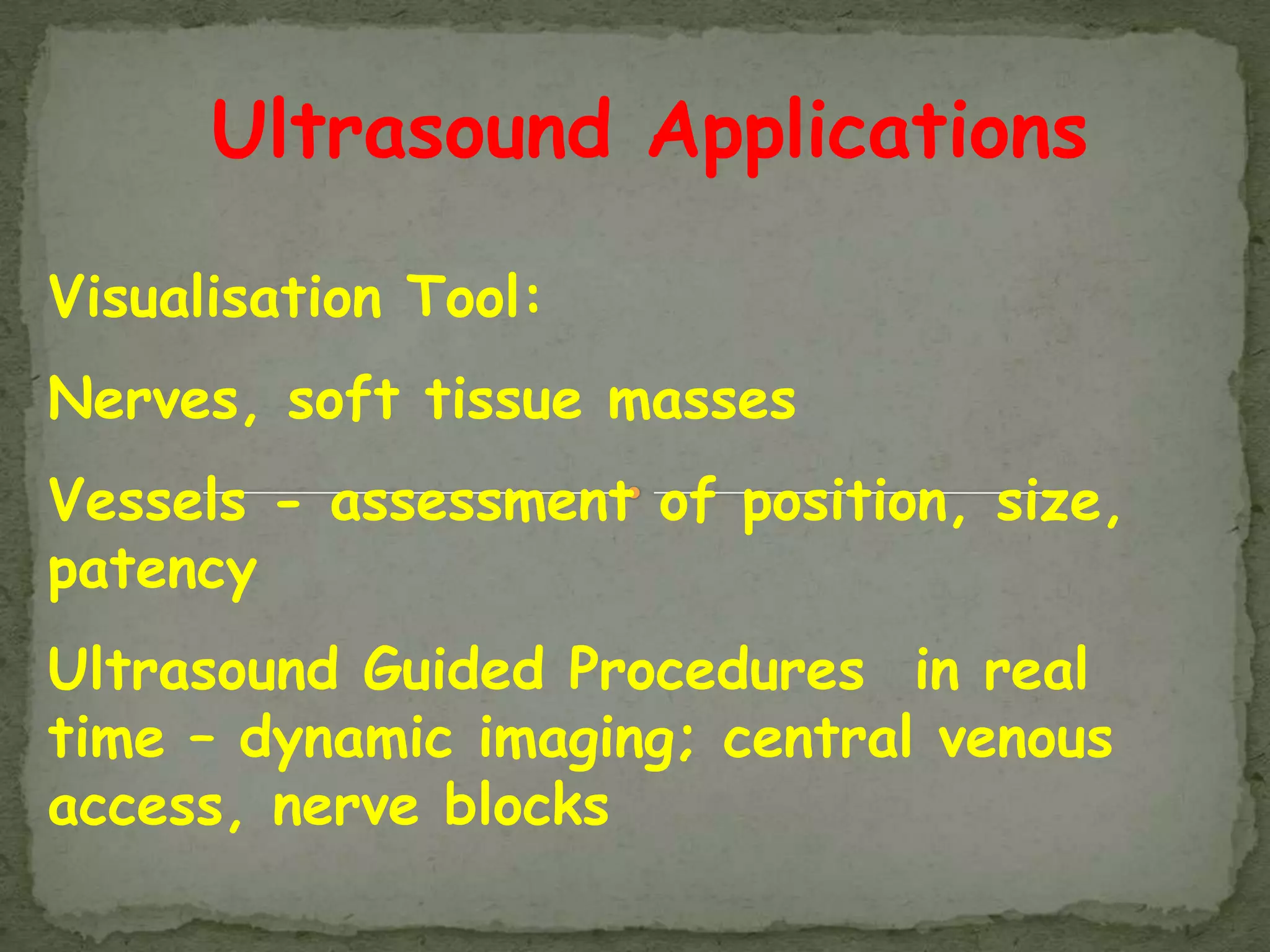 Ultrasound Applications

Visualisation Tool:
Nerves, soft tissue masses
Vessels - assessment of position, size,
patency
Ultrasound Guided Procedures in real
time – dynamic imaging; central venous
access, nerve blocks
 