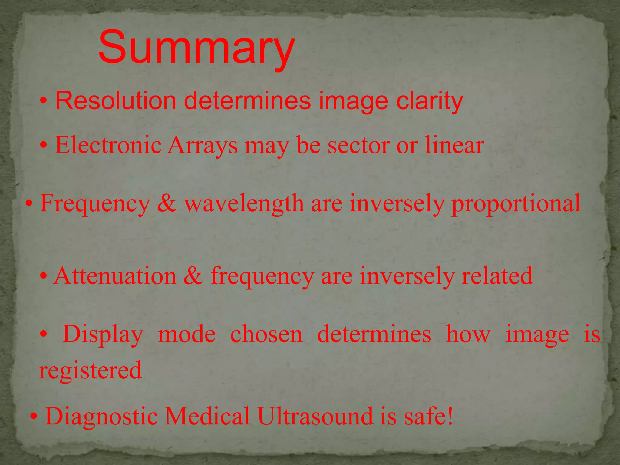 Summary
 • Resolution determines image clarity
 • Electronic Arrays may be sector or linear

• Frequency & wavelength are inversely proportional

 • Attenuation & frequency are inversely related

 • Display mode chosen determines how image is
 registered
• Diagnostic Medical Ultrasound is safe!
 