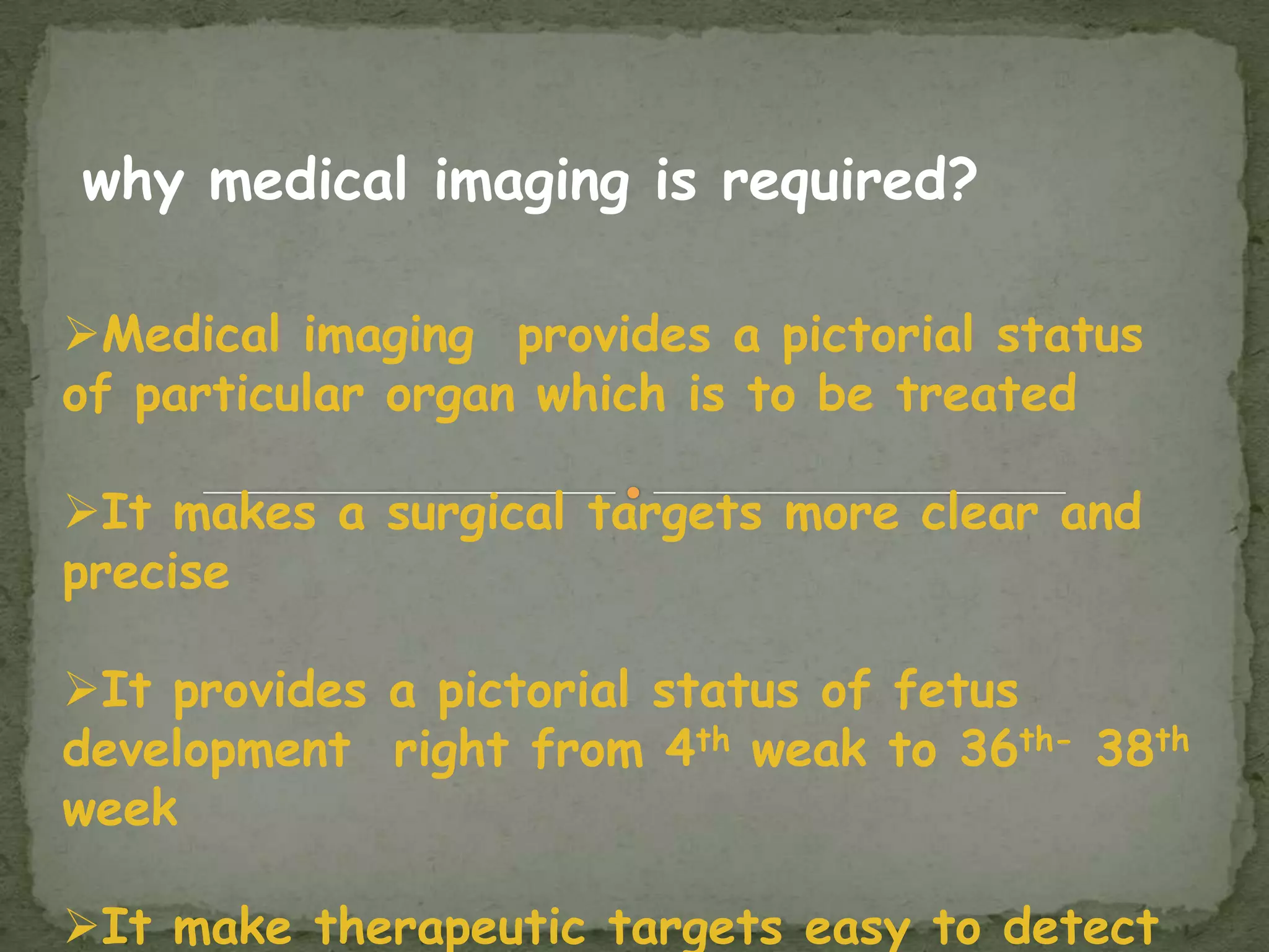 why medical imaging is required?

Medical imaging provides a pictorial status
of particular organ which is to be treated

It makes a surgical targets more clear and
precise

It provides a pictorial status of fetus
development right from 4th weak to 36th- 38th
week

It make therapeutic targets easy to detect
 