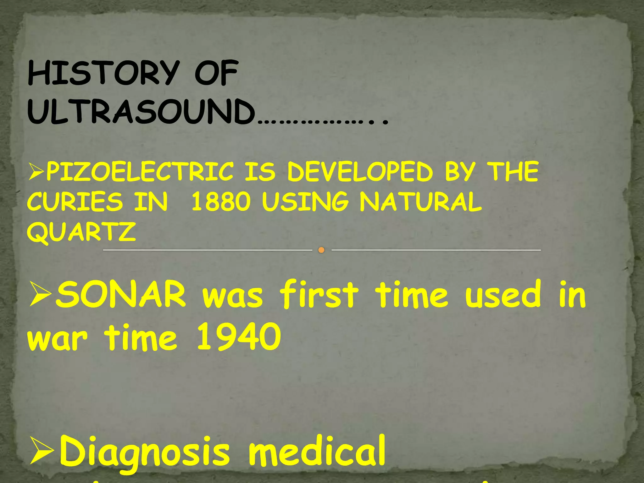 HISTORY OF
ULTRASOUND……………..
PIZOELECTRIC IS DEVELOPED BY THE
CURIES IN 1880 USING NATURAL
QUARTZ

SONAR was first time used in
war time 1940


Diagnosis medical
 