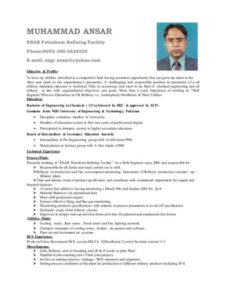 MUHAMMAD ANSAR 
ENAR Petroleum Refining Facility 
Phone:0092-300-3624535 
E-mail: engr_ansar3@yahoo.com 
Objective & Profile: 
To have my abilities absorbed in a competitive field having enormous opportunity that can grow my talent in the 
Best and share to the organization’s prosperity. A challenging and responsible position in operations of a oil 
refinery maximum exposure to technical. Flare to accentuate and excel in my filed of chemical engineering and oil 
refinery in line with organizational objectives and goals. More than 6 years Experience of working as “Shift 
Engineer”(Process/Operation) in Oil Refinery i.e. Atmospheric Distillation & Plant Utilities. 
Education: 
Bachelor of Engineering in Chemical ( 2001)(Attested by HEC & approved by ECP) 
Graduate from NED University of Engineering & Technology, Pakistan 
Discipline committee member in University 
Member of education society in first two years of professional degree 
Participated in dramatic society in higher secondary education 
Board of Intermediate & Secondary Education Karachi. 
Intermediate in Pre-Engineering group with 1st Division(1994) 
Matriculation in Science group with A-One Grade (1990) 
Technical Experience: 
Process Plant: 
Presently working in “ENAR Petroleum Refining Facility” As a Shift Engineer since 2006 and responsible for : 
Responsible for all duties and tasks carried out in shift. 
Refinery oil production and Gas consumption monitoring. Generation of Refinery production schemes / up - 
liftment plans. 
Time and motion study of product up-lift-ment and coordinate with commercial department for supply and 
dispatch logistics. 
Aviation fuel additives dosing monitoring ( Hitech-580 and Stadius-450) for Jp-8. 
Material Balances via operational data. 
Meet shift production targets. 
Furnace effective firing and flue gas monitoring. 
Monitoring products specifications with relation to process parameters to avoid off specification. 
Hydraulic study of the refinery circuits. 
Supervise in proper start-up and shut down activities for planned and unplanned shut downs 
Utilities Plant: 
Cooling water , Raw water , Fresh water and Fire fighting network. 
Chemical treatment of cooling tower , boilers , de-aerator and softener. 
Plant air and instrument air systems. 
DCS Experience: 
Work on Fisher Rosemount DCS system DELTA V(Distributed Control System) version 11.3 
Miscellaneous: 
Lube Refinery and vis -breaking unit (R & D work) at pilot Plant. 
Naphtha hydro-cracking unit ( Final year project). 
Involve in training process / tankage /DCS operators and engineers. 
Setting process conditions of the plant for production of different refinery products including JP-8. 
 