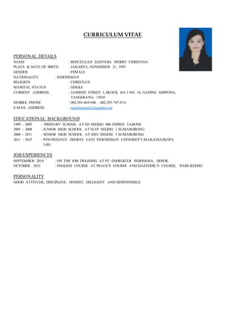 CURRICULUM VITAE
PERSONAL DETAILS
NAME : REHUELLAH ELISYEBA MERRY CHRISTIAN
PLACE & DATE OF BIRTH : JAKARTA, NOVEMBER 21, 1993
GENDER : FEMALE
NATIONALITY : INDONESIAN
RELIGION : CHRISTIAN
MARITAL STATUS : SINGLE
CURRENT ADDRESS : JASMINE STREET I, BLOCK HA 3 NO. 18, GADING SERPONG,
TANGERANG. 15810
MOBILE PHONE : 082-293-469-046 , 082-293-787-818
E-MAIL ADDRESS : rerechristian21@gmail.com
EDUCATIONAL BACKGROUND
1999 – 2005 : PRIMARY SCHOOL AT SD NEGERI 006 INPRES TABONE
2005 – 2008 : JUNIOR HIGH SCHOOL AT SLTP NEGERI 1 SUMARORONG
2008 – 2011 : SENIOR HIGH SCHOOL AT SMU NEGERI 1 SUMARORONG
2011 – 2015 : PSYCHOLOGY DEGREE EAST INDONESIAN UNIVERSITY,MAKASSAR(GPA
3,48)
JOB EXPERIENCES
SEPTEMBER 2014 : ON THE JOB TRAINING AT PT. ENERGIZER INDONESIA, DEPOK
OCTOBER 2015 : ENGLISH COURSE AT PEACE’S COURSE AND DAFFODIL’S COURSE, PARE-KEDIRI
PERSONALITY
GOOD ATTITUDE, DISCIPLINE, HONEST, DILLIGENT AND RESPONSIBLE.
 