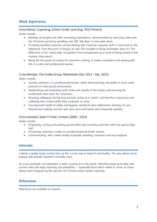 2
Work Experience
Sales Advisor, Superdrug. Ashton-Under-Lyne (Aug. 2015-Present)
Duties include:
? Meeting set targets and often exceeding expectations, demonstrated by improving sales over
the Christmas period by upselling over 200 Star Buys in one week alone.
? Providing excellent customer service dealing with customer requests, both in store and on the
telephone, from the point of enquiry to sale. This resulted in being nominated twice for The
Difference is You award after recognition from management as a result of being named in the
mystery shop report.
? Being the first point of contact for customers wishing to make a complaint and dealing with
this in a calm and professional manner.
Crew Member, The Lindley Group. Manchester (Oct. 2011 C Dec. 2012)
Duties include:
? Serving customers in a professional manner, whilst demonstrating the ability to work under
pressure in a fast paced environment.
? Replenishing and restocking both inside and outside of the kiosks, and ensuring the
condiments were clean for consumers.
? Assisting colleagues during busy periods, acting as a runner and therefore organising and
collecting their orders whilst they continued to serve.
? Ensuring both health & safety and hygiene standards were adhered to; checking for any
hazards and making sure hair nets were worn and hands were frequently washed.
Store Assistant, Seed n Feed. Urmston (2009 C 2011)
Duties include:
? Organising, sorting and packing goods whilst also assisting customers with any queries they
had.
? Processing customers orders in a professional and timely manner.
? Communicating with a wide variety of people, including customers and my employer.
Interests
I attend a weekly body combat class as this is a fun way to keep fit and healthy. This also allows me to
engage with people I wouldnt normally meet.
As a Law graduate I am interested in what is going on in the world. I therefore keep up to date with
current news and enjoy watching documentaries -- especially those which relate to crime, as I have
always been intrigued by the way the UK Criminal Justice System operates.
References
References are available on request.
 