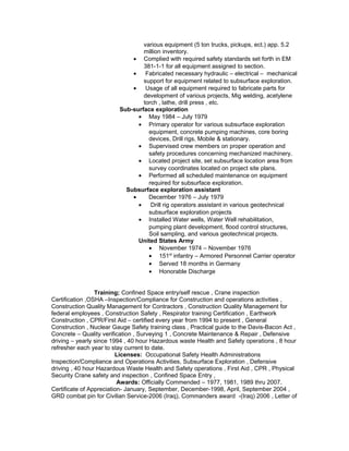 various equipment (5 ton trucks, pickups, ect.) app. 5.2
million inventory.
• Complied with required safety standards set forth in EM
381-1-1 for all equipment assigned to section.
• Fabricated necessary hydraulic – electrical – mechanical
support for equipment related to subsurface exploration.
• Usage of all equipment required to fabricate parts for
development of various projects, Mig welding, acetylene
torch , lathe, drill press , etc.
Sub-surface exploration
• May 1984 – July 1979
• Primary operator for various subsurface exploration
equipment, concrete pumping machines, core boring
devices, Drill rigs, Mobile & stationary.
• Supervised crew members on proper operation and
safety procedures concerning mechanized machinery.
• Located project site, set subsurface location area from
survey coordinates located on project site plans.
• Performed all scheduled maintenance on equipment
required for subsurface exploration.
Subsurface exploration assistant
• December 1976 – July 1979
• Drill rig operators assistant in various geotechnical
subsurface exploration projects
• Installed Water wells, Water Well rehabilitation,
pumping plant development, flood control structures,
Soil sampling, and various geotechnical projects.
United States Army
• November 1974 – November 1976
• 151st
infantry – Armored Personnel Carrier operator
• Served 18 months in Germany
• Honorable Discharge
Training; Confined Space entry/self rescue , Crane inspection
Certification ,OSHA –Inspection/Compliance for Construction and operations activities ,
Construction Quality Management for Contractors , Construction Quality Management for
federal employees , Construction Safety , Respirator training Certification , Earthwork
Construction , CPR/First Aid – certified every year from 1994 to present , General
Construction , Nuclear Gauge Safety training class , Practical guide to the Davis-Bacon Act ,
Concrete – Quality verification , Surveying 1 , Concrete Maintenance & Repair , Defensive
driving – yearly since 1994 , 40 hour Hazardous waste Health and Safety operations , 8 hour
refresher each year to stay current to date.
Licenses: Occupational Safety Health Administrations
Inspection/Compliance and Operations Activities, Subsurface Exploration , Defensive
driving , 40 hour Hazardous Waste Health and Safety operations , First Aid , CPR , Physical
Security Crane safety and inspection , Confined Space Entry ,
Awards: Officially Commended – 1977, 1981, 1989 thru 2007.
Certificate of Appreciation- January, September, December-1998, April, September 2004 ,
GRD combat pin for Civilian Service-2006 (Iraq), Commanders award -(Iraq) 2006 , Letter of
 