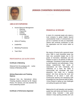 AREAS OF EXPERTISE
• Human Resource Management
o Planning
o Organizing
o Leading
o Controlling
 Human
 Material
• Airline & Ticketing
• Leadership
• Marketing Procedures
• Team Work
PROFESSIONAL QUALIFICATION
Certificate in Marketing
Obtained from the prestigious Sri Lanka
Institute of Marketing (SLIM)
Airlines Reservation and Ticketing
Diploma
Obtained from the International Airline
Ticketing Academy directed by Mr. Deepal
Perera, ITC Geneva, and was awarded the
most outstanding student
Certificate in Performance Appraisal
Conducted by the British High Commission
for appraisal of performance of self and
subordinates
PERSONAL SUMMARY
A vision of a corporate leader who steers a
local company to global heights beyond
unprecedented levels of achievements not
just as a business but also as responsible
citizens with immense contribution to both
the organization and the human nation at
large.
My mission of having built a personal career
since 1996 in many diversified areas has
been very successful largely due to the
power of Conviction, Dedication and the
Passion to excel in all spheres of skills and
challenges. Considered a great team player
by both Superiors and subordinates, I have
always outperformed high levels of
expectations set forth individually and
collectively as a team. My ability to
communicate and coordinate with such
pleasantry, has made me a “peoples
person” and thus winning the trust and
confidence of all whom I work with.
Continuously learning and developing both
knowledge and inter-personal skills & ability,
I thrive forward in taking up new challenges
and setting the goals even higher.
Making time for self relaxation and spending
quality time with family and friends is what I
consider doing “naturally”. I take great
interest in many sporting activities and I am
JANAKA CHAMINDA WANIGASEKARA
 