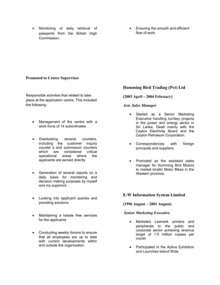 • Monitoring of daily retrieval of
passports from the British High
Commission.
Promoted to Centre Supervisor
Responsible activities that related to take
place at the application centre. This included
the following:
• Management of the centre with a
work force of 14 subordinates
• Overlooking several counters,
including the customer inquiry
counter s and submission counters
which are considered critical
operational areas where the
applicants are served directly
• Generation of several reports on a
daily basis for monitoring and
decision making purposes by myself
and my superiors
• Looking into applicant queries and
providing solutions
• Maintaining a hassle free services
for the applicants
• Conducting weekly forums to ensure
that all employees are up to date
with current developments within
and outside the organization.
• Ensuring the smooth and efficient
flow of work.
Humming Bird Trading (Pvt) Ltd
(2003 April – 2004 February)
Asst. Sales Manager
• Started as a Senior Marketing
Executive handling turnkey projects
in the power and energy sector in
Sri Lanka. Dealt mainly with the
Ceylon Electricity Board and the
Ceylon Petroleum Corporation.
• Correspondences with foreign
principals and suppliers.
• Promoted as the assistant sales
manager for Humming Bird Motors
to market kinetic Motor Bikes in the
Western province.
E-W Information System Limited
(1996 August – 2001 August)
Senior Marketing Executive
• Marketed Lexmark printers and
peripherals to the public and
corporate sector achieving revenue
target of 1.5 million rupees per
month
• Participated in the Aptiva Exhibition
and Launches Island Wide.
 