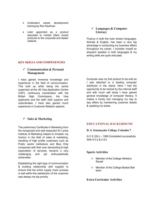 • Underwent career development
training by Ron Kaufman
• Later appointed as a product
specialist to market Glare Guard
products to the corporate and dealer
network.
KEY SKILLS AND COMPETENCIES
 Communication & Personal
Management
I have gained immense knowledge and
experience in the field of communication.
This built up while being the centre
supervisor at the UK Visa Application Centre
(VSF), continuous coordination with the
British High Commission, the Visa
applicants and the staff, both superior and
subordinates. I have also gained much
experience in Customer Relation aspects.
 Sales & Marketing
The preliminary Certificate In Marketing from
the recognized and well respected Sri Lanka
Institute of Marketing helped to broaden my
horizon in the field of sales & marketing,
handling of high profile customers such as
Public sector institutions and Blue Chip
companies with their ever demanding & high
expectation of services, became a very
challenging and yet enthusiastically
achievable.
Establishing the right type of communication
& building relationship with supplier to
ensure that the entire supply chain process
is well within the satisfaction of the customer
was always my top priority.
 Languages & Computer
Literacy
Fluency in both the main stream languages,
Sinhala & English, has been a very big
advantage in conducting my business affairs
throughout my career. I consider myself an
eloquent speaker in both languages & my
writing skills are quite articulate.
Computer was my first product to be sold as
I was attached to a leading computer
distributor in the island. Here I had the
opportunity to be trained by the internal staff
and with much self study I have gained
general knowledge of computer literacy. It
makes a handy tool managing my day to
day affairs by maintaining customer details
& updating my duties.
EDUCATIONAL BACKGROUND
D. S. Senanayake College, Colombo 7
G C E (O/L) – 1990 Completed successfully
With 6 C’s & 2 S’s
Sports Activities
 Member of the College Athletics
Squad
 Member of the College Basket Ball
team
Extra Curricular Activities
 
