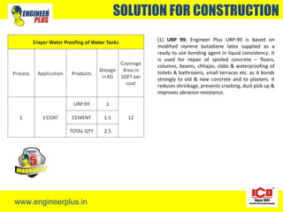 www.engineerplus.in
SOLUTION FOR CONSTRUCTION
(1) URP 99: Engineer Plus URP-99 is based on
modified styrene butadiene latex supplied as a
ready to use bonding agent in liquid consistency. It
is used for repair of spoiled concrete – floors,
columns, beams, chhajas, slabs & waterproofing of
toilets & bathrooms, small terraces etc. as it bonds
strongly to old & new concrete and to plasters. It
reduces shrinkage, prevents cracking, dust pick up &
improves abrasion resistance.
 