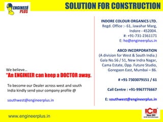 www.engineerplus.in
SOLUTION FOR CONSTRUCTION
INDORE COLOUR ORGANICS LTD.
Regd. Office :- 61, Jawahar Marg,
Indore - 452004.
#: +91-731-2361171
E: ho@engineerplus.in
ABCD INCORPORATION
(A division for West & South India.)
Gala No.56 / 51, New Indra Nagar,
Cama Estate, Opp. Future Studio,
Goregaon East, Mumbai – 86.
# +91-7303079151 / 61
Call Centre : +91-9967776667
E: southwest@engineerplus.in
We believe…
“An ENGINEER can keep a DOCTOR away.
To become our Dealer across west and south
India kindly send your company profile @
southwest@engineerplus.in
 