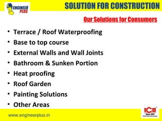 www.engineerplus.in
SOLUTION FOR CONSTRUCTION
Our Solutions for Consumers
• Terrace / Roof Waterproofing
• Base to top course
• External Walls and Wall Joints
• Bathroom & Sunken Portion
• Heat proofing
• Roof Garden
• Painting Solutions
• Other Areas
 