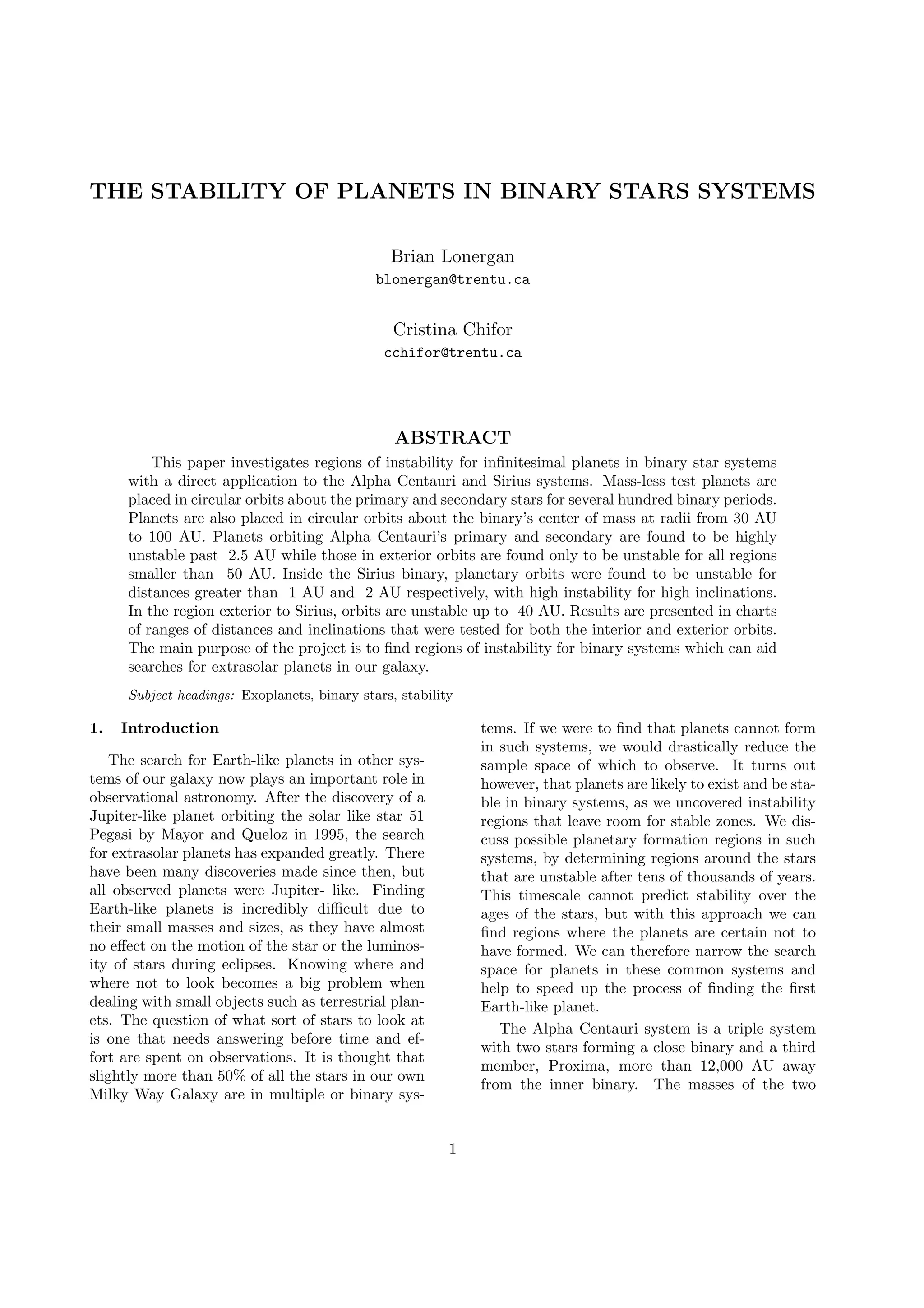 THE STABILITY OF PLANETS IN BINARY STARS SYSTEMS
Brian Lonergan
blonergan@trentu.ca
Cristina Chifor
cchifor@trentu.ca
ABSTRACT
This paper investigates regions of instability for inﬁnitesimal planets in binary star systems
with a direct application to the Alpha Centauri and Sirius systems. Mass-less test planets are
placed in circular orbits about the primary and secondary stars for several hundred binary periods.
Planets are also placed in circular orbits about the binary’s center of mass at radii from 30 AU
to 100 AU. Planets orbiting Alpha Centauri’s primary and secondary are found to be highly
unstable past 2.5 AU while those in exterior orbits are found only to be unstable for all regions
smaller than 50 AU. Inside the Sirius binary, planetary orbits were found to be unstable for
distances greater than 1 AU and 2 AU respectively, with high instability for high inclinations.
In the region exterior to Sirius, orbits are unstable up to 40 AU. Results are presented in charts
of ranges of distances and inclinations that were tested for both the interior and exterior orbits.
The main purpose of the project is to ﬁnd regions of instability for binary systems which can aid
searches for extrasolar planets in our galaxy.
Subject headings: Exoplanets, binary stars, stability
1. Introduction
The search for Earth-like planets in other sys-
tems of our galaxy now plays an important role in
observational astronomy. After the discovery of a
Jupiter-like planet orbiting the solar like star 51
Pegasi by Mayor and Queloz in 1995, the search
for extrasolar planets has expanded greatly. There
have been many discoveries made since then, but
all observed planets were Jupiter- like. Finding
Earth-like planets is incredibly diﬃcult due to
their small masses and sizes, as they have almost
no eﬀect on the motion of the star or the luminos-
ity of stars during eclipses. Knowing where and
where not to look becomes a big problem when
dealing with small objects such as terrestrial plan-
ets. The question of what sort of stars to look at
is one that needs answering before time and ef-
fort are spent on observations. It is thought that
slightly more than 50% of all the stars in our own
Milky Way Galaxy are in multiple or binary sys-
tems. If we were to ﬁnd that planets cannot form
in such systems, we would drastically reduce the
sample space of which to observe. It turns out
however, that planets are likely to exist and be sta-
ble in binary systems, as we uncovered instability
regions that leave room for stable zones. We dis-
cuss possible planetary formation regions in such
systems, by determining regions around the stars
that are unstable after tens of thousands of years.
This timescale cannot predict stability over the
ages of the stars, but with this approach we can
ﬁnd regions where the planets are certain not to
have formed. We can therefore narrow the search
space for planets in these common systems and
help to speed up the process of ﬁnding the ﬁrst
Earth-like planet.
The Alpha Centauri system is a triple system
with two stars forming a close binary and a third
member, Proxima, more than 12,000 AU away
from the inner binary. The masses of the two
1
 