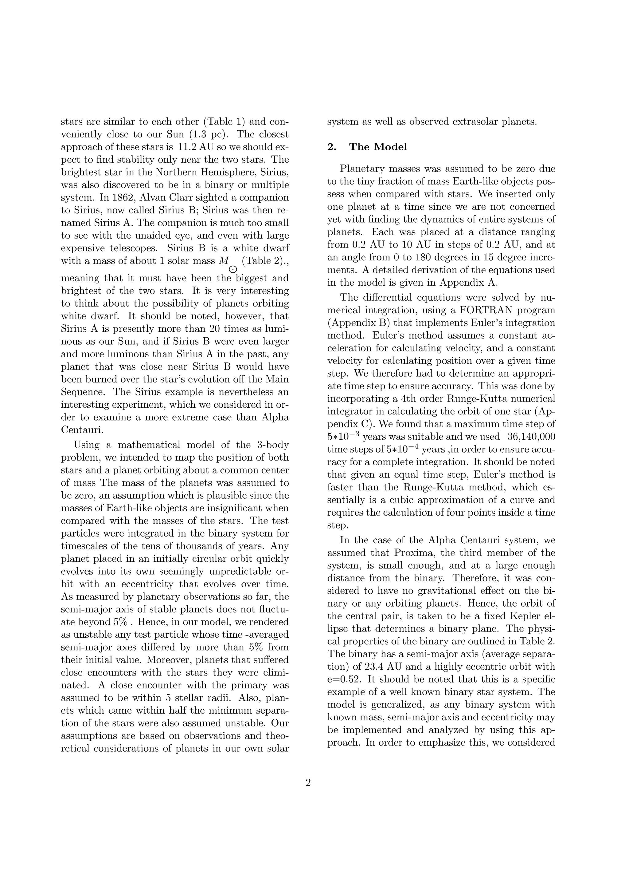 stars are similar to each other (Table 1) and con-
veniently close to our Sun (1.3 pc). The closest
approach of these stars is 11.2 AU so we should ex-
pect to ﬁnd stability only near the two stars. The
brightest star in the Northern Hemisphere, Sirius,
was also discovered to be in a binary or multiple
system. In 1862, Alvan Clarr sighted a companion
to Sirius, now called Sirius B; Sirius was then re-
named Sirius A. The companion is much too small
to see with the unaided eye, and even with large
expensive telescopes. Sirius B is a white dwarf
with a mass of about 1 solar mass MJ (Table 2).,
meaning that it must have been the biggest and
brightest of the two stars. It is very interesting
to think about the possibility of planets orbiting
white dwarf. It should be noted, however, that
Sirius A is presently more than 20 times as lumi-
nous as our Sun, and if Sirius B were even larger
and more luminous than Sirius A in the past, any
planet that was close near Sirius B would have
been burned over the star’s evolution oﬀ the Main
Sequence. The Sirius example is nevertheless an
interesting experiment, which we considered in or-
der to examine a more extreme case than Alpha
Centauri.
Using a mathematical model of the 3-body
problem, we intended to map the position of both
stars and a planet orbiting about a common center
of mass The mass of the planets was assumed to
be zero, an assumption which is plausible since the
masses of Earth-like objects are insigniﬁcant when
compared with the masses of the stars. The test
particles were integrated in the binary system for
timescales of the tens of thousands of years. Any
planet placed in an initially circular orbit quickly
evolves into its own seemingly unpredictable or-
bit with an eccentricity that evolves over time.
As measured by planetary observations so far, the
semi-major axis of stable planets does not ﬂuctu-
ate beyond 5% . Hence, in our model, we rendered
as unstable any test particle whose time -averaged
semi-major axes diﬀered by more than 5% from
their initial value. Moreover, planets that suﬀered
close encounters with the stars they were elimi-
nated. A close encounter with the primary was
assumed to be within 5 stellar radii. Also, plan-
ets which came within half the minimum separa-
tion of the stars were also assumed unstable. Our
assumptions are based on observations and theo-
retical considerations of planets in our own solar
system as well as observed extrasolar planets.
2. The Model
Planetary masses was assumed to be zero due
to the tiny fraction of mass Earth-like objects pos-
sess when compared with stars. We inserted only
one planet at a time since we are not concerned
yet with ﬁnding the dynamics of entire systems of
planets. Each was placed at a distance ranging
from 0.2 AU to 10 AU in steps of 0.2 AU, and at
an angle from 0 to 180 degrees in 15 degree incre-
ments. A detailed derivation of the equations used
in the model is given in Appendix A.
The diﬀerential equations were solved by nu-
merical integration, using a FORTRAN program
(Appendix B) that implements Euler’s integration
method. Euler’s method assumes a constant ac-
celeration for calculating velocity, and a constant
velocity for calculating position over a given time
step. We therefore had to determine an appropri-
ate time step to ensure accuracy. This was done by
incorporating a 4th order Runge-Kutta numerical
integrator in calculating the orbit of one star (Ap-
pendix C). We found that a maximum time step of
5∗10−3
years was suitable and we used 36,140,000
time steps of 5∗10−4
years ,in order to ensure accu-
racy for a complete integration. It should be noted
that given an equal time step, Euler’s method is
faster than the Runge-Kutta method, which es-
sentially is a cubic approximation of a curve and
requires the calculation of four points inside a time
step.
In the case of the Alpha Centauri system, we
assumed that Proxima, the third member of the
system, is small enough, and at a large enough
distance from the binary. Therefore, it was con-
sidered to have no gravitational eﬀect on the bi-
nary or any orbiting planets. Hence, the orbit of
the central pair, is taken to be a ﬁxed Kepler el-
lipse that determines a binary plane. The physi-
cal properties of the binary are outlined in Table 2.
The binary has a semi-major axis (average separa-
tion) of 23.4 AU and a highly eccentric orbit with
e=0.52. It should be noted that this is a speciﬁc
example of a well known binary star system. The
model is generalized, as any binary system with
known mass, semi-major axis and eccentricity may
be implemented and analyzed by using this ap-
proach. In order to emphasize this, we considered
2
 