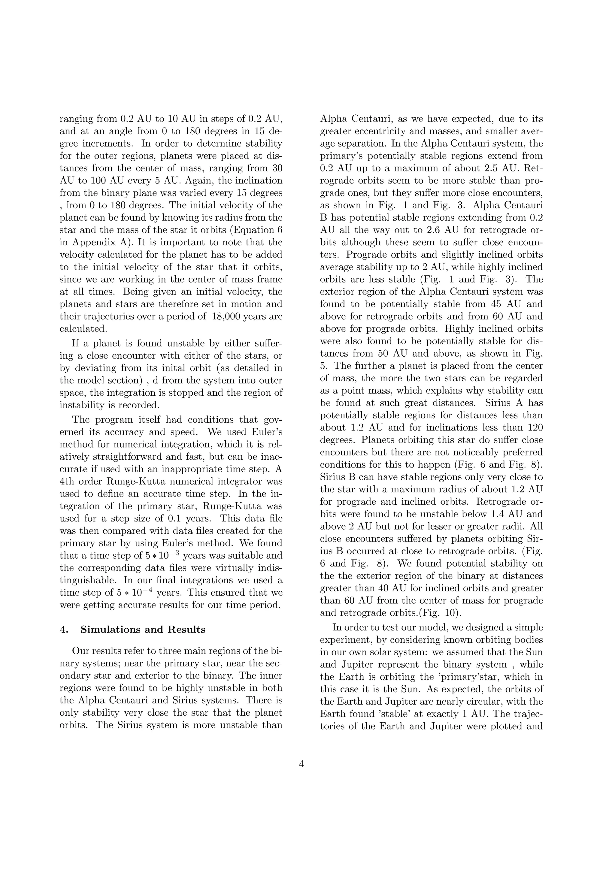 ranging from 0.2 AU to 10 AU in steps of 0.2 AU,
and at an angle from 0 to 180 degrees in 15 de-
gree increments. In order to determine stability
for the outer regions, planets were placed at dis-
tances from the center of mass, ranging from 30
AU to 100 AU every 5 AU. Again, the inclination
from the binary plane was varied every 15 degrees
, from 0 to 180 degrees. The initial velocity of the
planet can be found by knowing its radius from the
star and the mass of the star it orbits (Equation 6
in Appendix A). It is important to note that the
velocity calculated for the planet has to be added
to the initial velocity of the star that it orbits,
since we are working in the center of mass frame
at all times. Being given an initial velocity, the
planets and stars are therefore set in motion and
their trajectories over a period of 18,000 years are
calculated.
If a planet is found unstable by either suﬀer-
ing a close encounter with either of the stars, or
by deviating from its inital orbit (as detailed in
the model section) , d from the system into outer
space, the integration is stopped and the region of
instability is recorded.
The program itself had conditions that gov-
erned its accuracy and speed. We used Euler’s
method for numerical integration, which it is rel-
atively straightforward and fast, but can be inac-
curate if used with an inappropriate time step. A
4th order Runge-Kutta numerical integrator was
used to deﬁne an accurate time step. In the in-
tegration of the primary star, Runge-Kutta was
used for a step size of 0.1 years. This data ﬁle
was then compared with data ﬁles created for the
primary star by using Euler’s method. We found
that a time step of 5∗10−3
years was suitable and
the corresponding data ﬁles were virtually indis-
tinguishable. In our ﬁnal integrations we used a
time step of 5 ∗ 10−4
years. This ensured that we
were getting accurate results for our time period.
4. Simulations and Results
Our results refer to three main regions of the bi-
nary systems; near the primary star, near the sec-
ondary star and exterior to the binary. The inner
regions were found to be highly unstable in both
the Alpha Centauri and Sirius systems. There is
only stability very close the star that the planet
orbits. The Sirius system is more unstable than
Alpha Centauri, as we have expected, due to its
greater eccentricity and masses, and smaller aver-
age separation. In the Alpha Centauri system, the
primary’s potentially stable regions extend from
0.2 AU up to a maximum of about 2.5 AU. Ret-
rograde orbits seem to be more stable than pro-
grade ones, but they suﬀer more close encounters,
as shown in Fig. 1 and Fig. 3. Alpha Centauri
B has potential stable regions extending from 0.2
AU all the way out to 2.6 AU for retrograde or-
bits although these seem to suﬀer close encoun-
ters. Prograde orbits and slightly inclined orbits
average stability up to 2 AU, while highly inclined
orbits are less stable (Fig. 1 and Fig. 3). The
exterior region of the Alpha Centauri system was
found to be potentially stable from 45 AU and
above for retrograde orbits and from 60 AU and
above for prograde orbits. Highly inclined orbits
were also found to be potentially stable for dis-
tances from 50 AU and above, as shown in Fig.
5. The further a planet is placed from the center
of mass, the more the two stars can be regarded
as a point mass, which explains why stability can
be found at such great distances. Sirius A has
potentially stable regions for distances less than
about 1.2 AU and for inclinations less than 120
degrees. Planets orbiting this star do suﬀer close
encounters but there are not noticeably preferred
conditions for this to happen (Fig. 6 and Fig. 8).
Sirius B can have stable regions only very close to
the star with a maximum radius of about 1.2 AU
for prograde and inclined orbits. Retrograde or-
bits were found to be unstable below 1.4 AU and
above 2 AU but not for lesser or greater radii. All
close encounters suﬀered by planets orbiting Sir-
ius B occurred at close to retrograde orbits. (Fig.
6 and Fig. 8). We found potential stability on
the the exterior region of the binary at distances
greater than 40 AU for inclined orbits and greater
than 60 AU from the center of mass for prograde
and retrograde orbits.(Fig. 10).
In order to test our model, we designed a simple
experiment, by considering known orbiting bodies
in our own solar system: we assumed that the Sun
and Jupiter represent the binary system , while
the Earth is orbiting the ’primary’star, which in
this case it is the Sun. As expected, the orbits of
the Earth and Jupiter are nearly circular, with the
Earth found ’stable’ at exactly 1 AU. The trajec-
tories of the Earth and Jupiter were plotted and
4
 