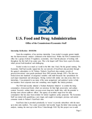 Page 1
U.S. Food and Drug Administration
Office of the Commissioner/Economics Staff
Internship Reflection – BSOS386
Upon the completion of my previous internship, I was excited to acquire greater insight
into the microeconomic analysis conducted at the federal level. Within the FDA Commissioner's
office lies a group of about 35 regulatory economists, who I had the pleasure of working with
throughout the first half of my senior year. This is the largest staff I have been a part of to date,
which proved both beneficial and challenging.
Excited to take in as much as I could in the little time I had, I hit the ground running. The
Economics Staff had recently tapped into the vast network of ScanTrack data provided through
the agency's subscription to AC Nielsen. Nielsen's ScanTrack data contains records of
grocery/convenience store goods purchased from 2002-present, through UPCs. The data was
broken down into hundreds of categorical variables with multi-thousand line spreadsheets for
each major department and subcategory. Having worked with similar size data at my other two
internships, I was prepared to use many of the same navigational and analytical tactics to help
me transition from corporate taxes into something more tangible like bakery products.
The FDA had recently initiated a 'Sodium Reduction Initiative' to combat the rising
consumption of processed foods; which are notorious for their high preservative and sodium
content. Excessive sodium intake can pose severe long-term health risks, with the potential to
develop more adverse spillover effects. The agency set an initial target level for daily
consumption that has since been revisited for stricter regulation policy proposals. The Economics
Staff was tasked with quantifying a new target, and sought to investigate previous and current
consumer trends in Nielsen’s ScanTrack data.
ScanTrack data is provided periodically in ‘waves’ to provide subscribers with the most
up to date sales numbers. Two senior economists had recently begun the initial data sourcing and
analysis, running the most up to date Wave 5 data through SAS. My first project was to audit
 