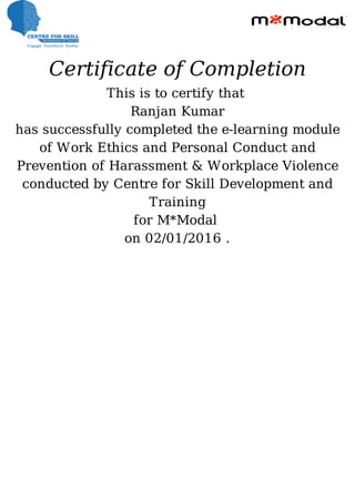 Certificate	of	Completion
This	is	to	certify	that	
Ranjan	Kumar
has	successfully	completed	the	e-learning	module
of	Work	Ethics	and	Personal	Conduct	and
Prevention	of	Harassment	&	Workplace	Violence
conducted	by	Centre	for	Skill	Development	and
Training
for	M*Modal	
on	02/01/2016	.
 
