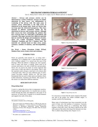 May 2004 Applications of Engineering Mechanics in Medicine, GED – University of Puerto Rico, Mayaguez F1
MECHANICS BIOMATERIALS:STENTS1
Luis A. Alicea, José I. Aviles, Iris A. López, Luis E. Mulero and Luis A. Sánchez2
Abstract – Airways and coronary arteries can be
obstructed by a variety of diseases. Airways are mainly
obstructed by lung cancer, scar inflammation or
weakening of the airway wall. The main cause of
coronary artery obstruction is the high levels of
cholesterol in the human body. Stents are devices that
can keep open the obstructed passageway. They have
emerged as effective treatments mainly for the
obstruction of airways and coronary arteries. Although
their success has been outstanding, the patients that
have received stents are vulnerable to thrombosis and
restenosis. This paper presents four different materials
that are used for the design and manufacture of stents.
These are: Cobalt Chromium, NiTinol (Nickel-
Titanium), Tantalum and 316 L Stainless Steel. The
materials are selected based on their stress, strain,
resistance, modulus of elasticity, and biocompatibility,
etc.
Key Words – Stents, Chromium Cobalt, NiTinol,
Stainless Steel, stress, strain, struts and resistance.
INTRODUCTION
Stents are generally used instead of – or along with –
angioplasty. It is collapsed into a small diameter and put
over a balloon catheter. It is moved into the area of the
blockage. When the balloon is inflated, the stent expands,
locks in place and forms a scaffold. Stents need to be
resistant and elastic to be able to fulfill the said procedure.
Stents also are need to be made of certain materials that
cause none or little side effects to the patient. That is why
the materials used to design a stent have to be chosen after
a thorough study. There are many different type of stents:
coated, un-coated, metallic, plastics etc. The four main
biomaterials that are used to make stents are Stainless Steel,
Cobalt Chromium, Tantalum and Nitinol. The purpose of
this article is to study these different materials.
RESEARCH ADVANCES
Drug-eluting Stent
A stent is a spring-like device that is temperature sensitive.
Compressed and supercooled, it is inserted into an artery,
routed through the body and deployed at the point of an
aneurysm, at which time it expands to its desired diameter
and supports the walls of the artery.
__________________
The numbers is brackets refer to bibliography.
1
This review article was prepared on May 14, 2004 for the course on
Mechanics of Materials – 1. Course Instructor: Dr. Megh R. Goyal
Professor in Biomedical Engineering, General Engineering
Department, PO Box 5984, Mayaguez, PR, 00681-5984. For details
contact:
m_goyal@ece.uprm.edu or visit at:
http://www.ece.uprm.edu/~m_goyal/home.htm
2
The authors are in alphabetical order.
Figure 1. Drug eluting stent [15].
Figure 2. Drug eluting stent [15].
Figure 3. Drug eluting stent [24].
It is necessary to ensure that the stents expand at the proper
rate and to the proper size within available ranges. A
mistake could be life threatening.
Many types of technologies have been researched over the
years to help solve the problem of restenosis. Currently
there is increasing interest in a technology that brings
together a drug and a stent. The drug is placed on the stent
with a process that allows the drug to be released over time.
This is called a drug-eluting stent, (Figure 1 to 3).
Always pursue your happiness without hurting others - - - Group F
 