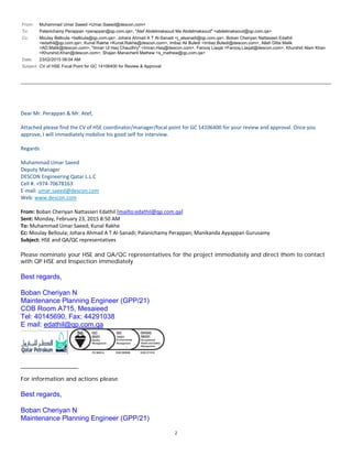 2
From: Muhammad Umar Saeed <Umar.Saeed@descon.com>
To: Palanichamy Perappan <perappan@qp.com.qa>, "Atef Abdelmaksoud Ma Abdelmaksoud" <abdelmaksoud@qp.com.qa>
Cc: Moulay Belloula <belloula@qp.com.qa>, Johara Ahmad A T Al-Sanadi <j_alsanadi@qp.com.qa>, Boban Cheriyan Nattasseri Edathil
<edathil@qp.com.qa>, Kunal Rakhe <Kunal.Rakhe@descon.com>, Imtiaz Ali Buledi <Imtiaz.Buledi@descon.com>, Allah Ditta Malik
<AD.Malik@descon.com>, "Imran Ul Haq Chaudhry" <Imran.Haq@descon.com>, Farooq Liaqat <Farooq.Liaqat@descon.com>, Khurshid Alam Khan
<Khurshid.Khan@descon.com>, Shajan Manacheril Mathew <s_mathew@qp.com.qa>
Date: 23/02/2015 09:04 AM
Subject: CV of HSE Focal Point for GC 14106400 for Review & Approval
DearMr.Perappan&Mr.Atef,

AttachedpleasefindtheCVofHSEcoordinator/manager/focalpointforGC14106400foryourreviewandapproval.Onceyou
approve,Iwillimmediatelymobilizehisgoodselfforinterview.

Regards

MuhammadUmarSaeed
DeputyManager
DESCONEngineeringQatarL.L.C
Cell#.+974‐70678163
E‐mail:umar.saeed@descon.com
Web:www.descon.com

From:BobanCheriyanNattasseriEdathil[mailto:edathil@qp.com.qa]
Sent:Monday,February23,20158:50AM
To:MuhammadUmarSaeed;KunalRakhe
Cc:MoulayBelloula;JoharaAhmadATAl‐Sanadi;PalanichamyPerappan;ManikandaAyyappanGurusamy
Subject:HSEandQA/QCrepresentatives
Please nominate your HSE and QA/QC representatives for the project immediately and direct them to contact
with QP HSE and Inspection immediately
Best regards,
Boban Cheriyan N
Maintenance Planning Engineer (GPP/21)
COB Room A715, Mesaieed
Tel: 40145690, Fax: 44291038
E mail: edathil@qp.com.qa
__________________
For information and actions please
Best regards,
Boban Cheriyan N
Maintenance Planning Engineer (GPP/21)
 