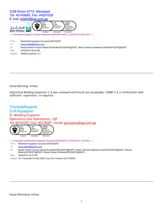 3
COB Room A715, Mesaieed
Tel: 40145690, Fax: 44291038
E mail: edathil@qp.com.qa
----- Forwarded by Boban Cheriyan Nattasseri Edathil/GP/QGPC on 23/02/2015 08:25 AM -----
From: Manikanda Ayyappan Gurusamy/OEG/QGPC
To: imtiaz.buledi@descon.com
Cc: Nasser Ibrahim Hussain Abbad Al-Abdulla/OEG/QGPC@QGPC, Boban Cheriyan Nattasseri Edathil/GP/QGPC@QGPC
Date: 23/02/2015 08:22 AM
Subject: Welding Inspector C.V
Good Morning imtiaz
Submitted Welding Inspector C.V was reviewed and found not acceptable. CSWIP 3.2.2 certification with
sufficient experience is required
Thanks&Regards
G.M.Ayyappan
Sr. Welding Inspector
Operations (Gas Operations) – QP
Tel: 40145267 | Fax: 40139007 | email: gurusamy@qp.com.qa
----- Forwarded by Manikanda Ayyappan Gurusamy/OEG/QGPC on 20/02/2015 12:54 PM -----
From: Manikanda Ayyappan Gurusamy/OEG/QGPC
To: imtiaz.buledi@descon.com,
Cc: Nasser Ibrahim Hussain Abbad Al-Abdulla/OEG/QGPC@QGPC, Boban Cheriyan Nattasseri Edathil/GP/QGPC@QGPC, Moulay
Belloula/GP/QGPC@QGPC, Manal Shaban Shehada/OEG/QGPC@QGPC
Date: 18/02/2015 04:37 PM
Subject: Fw: Transmitter for NGL-NSD Long Term Contract GC14106400
Good Afternoon imtiaz
 