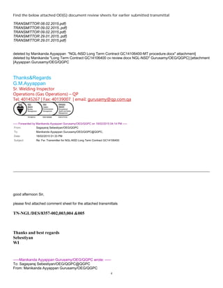 4
Find the below attached OEI(G) document review sheets for earlier submitted transmittal
TRANSMITTOR 08.02.2015.pdf)
TRANSMITTOR 09.02.2015..pdf)
TRANSMITTOR 09.02.2015.pdf)
TRANSMITTOR 29.01.2015..pdf)
TRANSMITTOR 29.01.2015.pdf)
]attachment"NGL-NSD Long Term Contract GC14106400-MT procedure.docx"deleted by Manikanda Ayyappan
Gurusamy/OEG/QGPC] [attachment"NGL-NSDLong Term Contract GC14106400 cv review.docx"deleted by Manikanda
Ayyappan Gurusamy/OEG/QGPC[
Thanks&Regards
G.M.Ayyappan
Sr. Welding Inspector
Operations (Gas Operations) – QP
Tel: 40145267 | Fax: 40139007 | email: gurusamy@qp.com.qa
----- Forwarded by Manikanda Ayyappan Gurusamy/OEG/QGPC on 18/02/2015 04:14 PM -----
From: Sagayaraj Sebestiyan/OEG/QGPC
To: Manikanda Ayyappan Gurusamy/OEG/QGPC@QGPC,
Date: 18/02/2015 01:33 PM
Subject: Re: Fw: Transmitter for NGL-NSD Long Term Contract GC14106400
good afternoon Sir,
please find attached comment sheet for the attached transmittals
TN-NGL/DES/8357-002,003,004 &005
Thanks and best regards
Sebestiyan
WI
-----Manikanda Ayyappan Gurusamy/OEG/QGPC wrote: -----
To: Sagayaraj Sebestiyan/OEG/QGPC@QGPC
From: Manikanda Ayyappan Gurusamy/OEG/QGPC
 