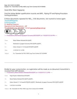 5
Date: 02/11/2015 03:36PM
Subject: Fw: Transmitter for NGL-NSD Long Term Contract GC14106400
Good After Noon Sagayaraj
Find the below Welder qualification records and WPS , Piping ITP and Piping Procedure
testing procedure.
If these documents repeated for NGL_ 3 SD documents, not reuired to review again.
Thanks&Regards
G.M.Ayyappan
Sr. Welding Inspector
Operations (Gas Operations) – QP
Tel: 40145267 | Fax: 40139007 | email: gurusamy@qp.com.qa
----- Forwarded by Manikanda Ayyappan Gurusamy/OEG/QGPC on 11/02/2015 03:34 PM -----
From: Manal Shaban Shehada/OEG/QGPC
To: Manikanda Ayyappan Gurusamy/OEG/QGPC@QGPC,
Cc: Johara Ahmad A T Al-Sanadi/GP/QGPC@QGPC
Date: 11/02/2015 01:16 PM
Subject: Fw: Transmitter for NGL-NSD Long Term Contract GC14106400
Kindly for your review/action, no registration will be made as no document transmittal is
received from GPP division.
----- Forwarded by Manal Shaban Shehada/OEG/QGPC on 11/02/2015 01:12 PM -----
From: Nagla Hayder Abdalla Boun/GP/QGPC
To: Manal Shaban Shehada/OEG/QGPC@QGPC,
Cc: Johara Ahmad A T Al-Sanadi/GP/QGPC@QGPC, Manikanda Ayyappan Gurusamy/OEG/QGPC@QGPC
Date: 11/02/2015 01:09 PM
Subject: Re: Transmitter for NGL-NSD Long Term Contract GC14106400
 