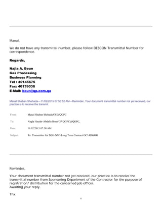 6
Manal,
We do not have any transmittal number, please follow DESCON Transmittal Number for
correspondence.
Regards,
Najla A. Boun
Gas Processing
Business Planning
Tel : 40145675
Fax: 40139038
E-Mail: boun@qp.com.qa
Manal Shaban Shehada---11/02/2015 07:50:52 AM---Reminder, Your document transmittal number not yet received, our
practice is to receive the transmit
From: Manal Shaban Shehada/OEG/QGPC
To: Nagla Hayder Abdalla Boun/GP/QGPC@QGPC,
Date: 11/02/2015 07:50 AM
Subject: Re: Transmitter for NGL-NSD Long Term Contract GC14106400
Reminder,
Your document transmittal number not yet received, our practice is to receive the
transmittal number from Sponsoring Department of the Contractor for the purpose of
registration/ distribution for the concerned job officer.
Awaiting your reply.
Thx
 