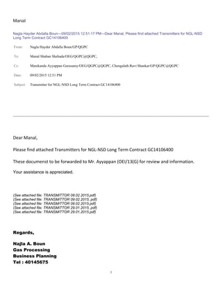 7
Manal
Nagla Hayder Abdalla Boun---09/02/2015 12:51:17 PM---Dear Manal, Please find attached Transmitters for NGL-NSD
Long Term Contract GC14106400
From: Nagla Hayder Abdalla Boun/GP/QGPC
To: Manal Shaban Shehada/OEG/QGPC@QGPC,
Cc: Manikanda Ayyappan Gurusamy/OEG/QGPC@QGPC, Chengalath Ravi Shankar/GP/QGPC@QGPC
Date: 09/02/2015 12:51 PM
Subject: Transmitter for NGL-NSD Long Term Contract GC14106400


DearManal,

PleasefindattachedTransmittersforNGL‐NSDLongTermContractGC14106400

ThesedocumensttobeforwardedtoMr.Ayyappan(OEI/13(G)forreviewandinformation.
Your assistance is appreciated.

(See attached file: TRANSMITTOR 08.02.2015.pdf)
(See attached file: TRANSMITTOR 09.02.2015..pdf)
(See attached file: TRANSMITTOR 09.02.2015.pdf)
(See attached file: TRANSMITTOR 29.01.2015..pdf)
(See attached file: TRANSMITTOR 29.01.2015.pdf)
Regards,
Najla A. Boun
Gas Processing
Business Planning
Tel : 40145675
 