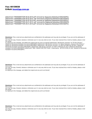 8
Fax: 40139038
E-Mail: boun@qp.com.qa
[attachment "TRANSMITTOR 08.02.2015.pdf" removed by Sagayaraj Sebestiyan/OEG/QGPC]
[attachment "TRANSMITTOR 09.02.2015..pdf" removed by Sagayaraj Sebestiyan/OEG/QGPC]
[attachment "TRANSMITTOR 09.02.2015.pdf" removed by Sagayaraj Sebestiyan/OEG/QGPC]
[attachment "TRANSMITTOR 29.01.2015..pdf" removed by Sagayaraj Sebestiyan/OEG/QGPC]
[attachment "TRANSMITTOR 29.01.2015.pdf" removed by Sagayaraj Sebestiyan/OEG/QGPC]
Disclaimer: This e-mail and any attachments are confidential to the addressee and may also be privileged. If you are not the addressee of
this e-mail,
you may not copy, forward, disclose or otherwise use it in any way what so ever. If you have received this e-mail by mistake, please e-mail
the sender
by replying to this message, and delete the original and any print out thereof.[attachment "OEI Review comment for ITP Rev-00.docx"
deleted by Manikanda Ayyappan Gurusamy/OEG/QGPC] [attachment "OEI Review comment for Piping Hydrotest procedure Rev-00.docx"
deleted by Manikanda Ayyappan Gurusamy/OEG/QGPC] [attachment "OEI Review comment for WPS and PQRs Rev-00.docx" deleted by
Manikanda Ayyappan Gurusamy/OEG/QGPC] [attachment "OEI Review comment for WQT certificates for.docx" deleted by Manikanda
Ayyappan Gurusamy/OEG/QGPC] [attachment "NEW INSPECTION TEST PLAN- C Steel piping - QP-STD-R-002-R1.xlsx" deleted by Manikanda
Ayyappan Gurusamy/OEG/QGPC]
Disclaimer: This e-mail and any attachments are confidential to the addressee and may also be privileged. If you are not the addressee of
this e-mail,
you may not copy, forward, disclose or otherwise use it in any way what so ever. If you have received this e-mail by mistake, please e-mail
the sender
by replying to this message, and delete the original and any print out thereof.
Disclaimer: This e-mail and any attachments are confidential to the addressee and may also be privileged. If you are not the addressee of
this e-mail,
you may not copy, forward, disclose or otherwise use it in any way what so ever. If you have received this e-mail by mistake, please e-mail
the sender
by replying to this message, and delete the original and any print out thereof.
Disclaimer: This e-mail and any attachments are confidential to the addressee and may also be privileged. If you are not the addressee of
this e-mail,
you may not copy, forward, disclose or otherwise use it in any way what so ever. If you have received this e-mail by mistake, please e-mail
the sender
 