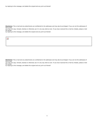 9
by replying to this message, and delete the original and any print out thereof.
Disclaimer: This e-mail and any attachments are confidential to the addressee and may also be privileged. If you are not the addressee of
this e-mail,
you may not copy, forward, disclose or otherwise use it in any way what so ever. If you have received this e-mail by mistake, please e-mail
the sender
by replying to this message, and delete the original and any print out thereof.
Disclaimer: This e-mail and any attachments are confidential to the addressee and may also be privileged. If you are not the addressee of
this e-mail,
you may not copy, forward, disclose or otherwise use it in any way what so ever. If you have received this e-mail by mistake, please e-mail
the sender
by replying to this message, and delete the original and any print out thereof.
Right-click here to download pictures. To help protect your privacy, Outlook prevented automatic download of this picture from the Internet.
 