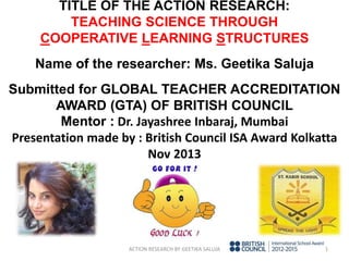 TITLE OF THE ACTION RESEARCH:
TEACHING SCIENCE THROUGH
COOPERATIVE LEARNING STRUCTURES
Name of the researcher: Ms. Geetika Saluja
Submitted for GLOBAL TEACHER ACCREDITATION
AWARD (GTA) OF BRITISH COUNCIL
Mentor : Dr. Jayashree Inbaraj, Mumbai
Presentation made by : British Council ISA Award Kolkatta
Nov 2013
ACTION RESEARCH BY GEETIKA SALUJA 1
 