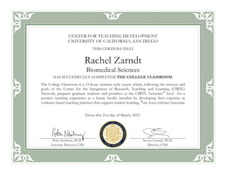 CENTER FOR TEACHING DEVELOPMENT
UNIVERSITY OF CALIFORNIA, SAN DIEGO
THIS CERTIFIES THAT
Rachel Zarndt
Biomedical Sciences
HAS SUCCESSFULLY COMPLETED THE COLLEGE CLASSROOM.
The College Classroom is a 15-hour, seminar-style course which, following the mission and
goals of the Center for the Integration of Research, Teaching and Learning (CIRTL)
Network, prepares graduate students and postdocs at the CIRTL Associate
level for a
positive teaching experience as a future faculty member by developing their expertise in
evidence-based teaching practices that support student learning. 
see www.cirtl.net/associate
Given this 21st day of March, 2015.
Peter Newbury, Ph.D.
Associate Director, CTD
Steven Cassedy, Ph.D.
Director, CTD
 