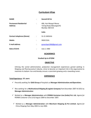 Curriculum-Vitae
NAME : Ganesh M Pai
Permanent Residential : 406, Hari Mangal Manor
Address Telang Road, Matunga(CR)
Mumbai 400 019
India
Contact telephone (Home) : 91-22-24035416
Mobile : 9920172241
E-mail address : ganeshpai1960@gmail.com
Date of birth : July 2, 1960
ACADEMICS
Studied Up to B’COM
OBJECTIVE
Utilizing the varied administration, production management experiences gained working in
Shipping and Pharmaceutical industry, strive to become an important link in the organization to
maximize its bottom line and thereby ensure a consistent growing and a rewarding career.
EXPERIENCE
Total Experience : 33 years
 Presently working for OJAS Group of hospitals as Manager Administration and Operations.
 Was working for a Multinational Shipping & Logistic Company fromDecember 2007 till 2013 as
Manager Administration
 Worked as a Manager Administration with PERMA Container Line (India) Pvt. Ltd. Agents for
PERMA Container Line (U.K) August 2004 to December 2007.
 Worked as a Manager Administration with Merchant Shipping (I) Pvt Limited. Agents for
China Shipping from May 2002 to July 2004.
 