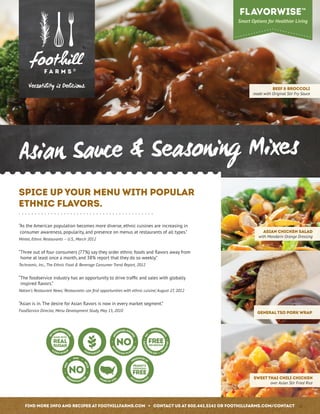 Spice Up Your Menu With Popular
Ethnic Flavors.
“As the American population becomes more diverse, ethnic cuisines are increasing in
consumer awareness, popularity, and presence on menus at restaurants of all types.”
Mintel, Ethnic Restaurants – U.S., March 2012
“Three out of four consumers (77%) say they order ethnic foods and flavors away from
home at least once a month, and 38% report that they do so weekly.”
Technomic, Inc., The Ethnic Food  Beverage Consumer Trend Report, 2012
“The foodservice industry has an opportunity to drive traffic and sales with globally
inspired flavors.”
Nation’s Restaurant News, ‘Restaurants can find opportunities with ethnic cuisine,’ August 27, 2012
“Asian is in. The desire for Asian flavors is now in every market segment.”
FoodService Director, Menu Development Study, May 15, 2010
Asian Sauce  Seasoning Mixes
Asian Chicken Salad
with Mandarin Orange Dressing
General Tso Pork Wrap
SWEET THAI CHILI CHICKEN
over Asian Stir Fried Rice
Beef  Broccoli
made with Original Stir Fry Sauce
Find more info and recipes at foothillfarms.com • Contact us at 800.442.5242 or foothillfarms.com/contact
 