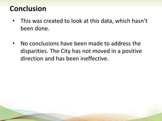 Conclusion
• This was created to look at this data, which hasn’t
been done.
• No conclusions have been made to address the
disparities. The City has not moved in a positive
direction and has been ineffective.
 