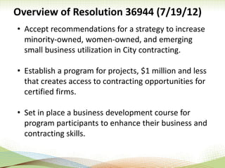 Overview of Resolution 36944 (7/19/12)
• Accept recommendations for a strategy to increase
minority-owned, women-owned, and emerging
small business utilization in City contracting.
• Establish a program for projects, $1 million and less
that creates access to contracting opportunities for
certified firms.
• Set in place a business development course for
program participants to enhance their business and
contracting skills.
 