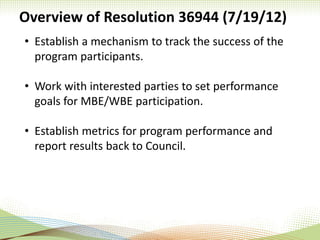 Overview of Resolution 36944 (7/19/12)
• Establish a mechanism to track the success of the
program participants.
• Work with interested parties to set performance
goals for MBE/WBE participation.
• Establish metrics for program performance and
report results back to Council.
 