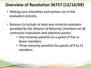 Overview of Resolution 36757 (12/16/09)
• Making sure minorities and women are in the
evaluation process.
• Bureaus to include at least one minority evaluator
provided by the Alliance of Minority Chambers on all
contractor evaluation and selection panels.
• One minority panelist on a panel of five or
fewer members
• Three minority panelists for panels of 9 to 11
members
 