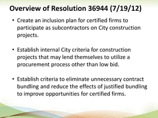 Overview of Resolution 36944 (7/19/12)
• Create an inclusion plan for certified firms to
participate as subcontractors on City construction
projects.
• Establish internal City criteria for construction
projects that may lend themselves to utilize a
procurement process other than low bid.
• Establish criteria to eliminate unnecessary contract
bundling and reduce the effects of justified bundling
to improve opportunities for certified firms.
 